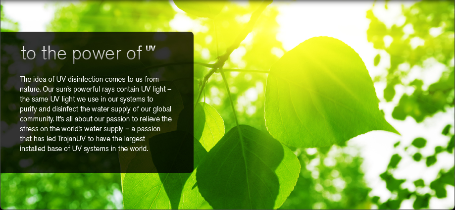 The idea of UV disinfection comes to us from nature. Our sun&rsquo;s powerful rays contain UV light - the same UV light we use in our systems to purify and disinfect the water supply of our global community. It&rsquo;s all about our passion to relieve the stress on the world&rsquo;s water supply - a passion that has led TrojanUV to have the largest installed base of UV systems in the world.